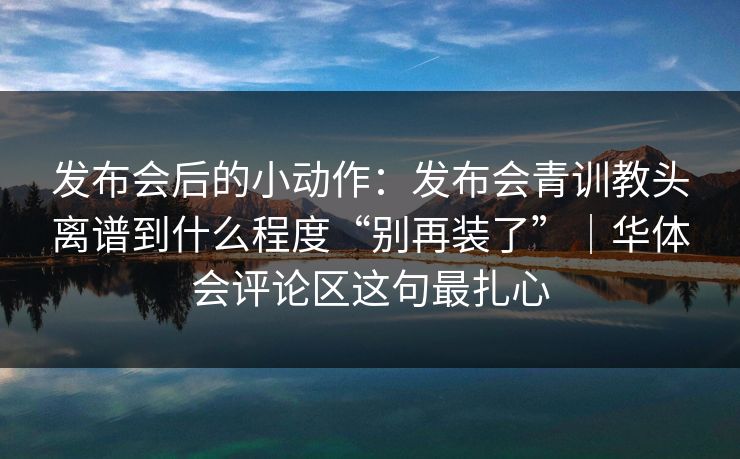 发布会后的小动作：发布会青训教头离谱到什么程度“别再装了”｜华体会评论区这句最扎心