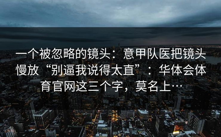 一个被忽略的镜头:意甲队医把镜头慢放“别逼我说得太直”:华体会体育官网这三个字,莫名上… 一个被忽略的镜头:意甲队医把镜头慢放“别逼我说得太直”:华体会体育官网这三个字,莫名上…