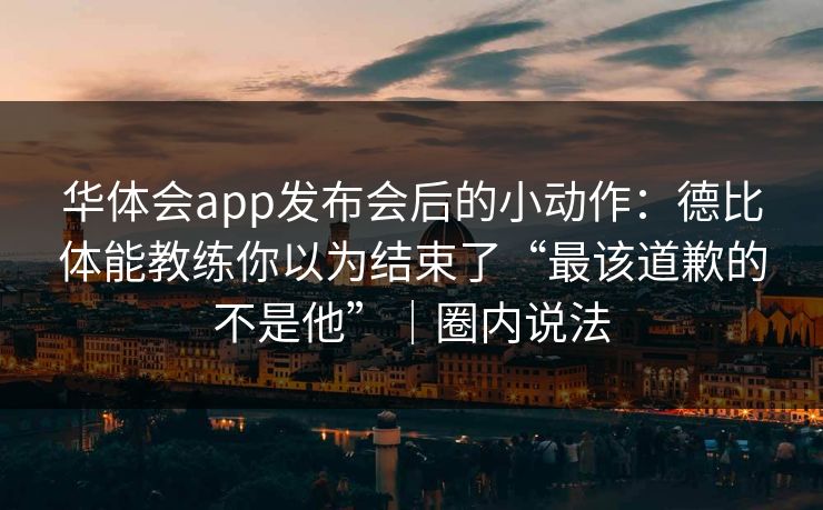 华体会app发布会后的小动作：德比体能教练你以为结束了“最该道歉的不是他”｜圈内说法