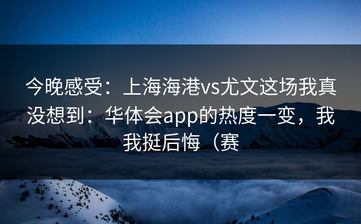 今晚感受：上海海港vs尤文这场我真没想到：华体会app的热度一变，我我挺后悔（赛