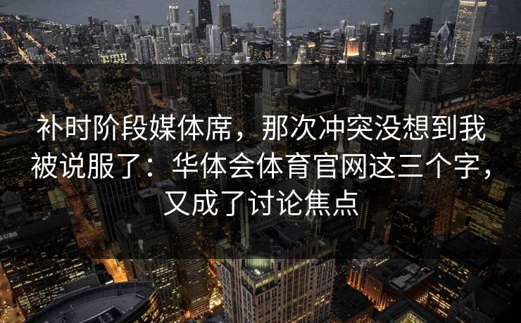 补时阶段媒体席，那次冲突没想到我被说服了：华体会体育官网这三个字，又成了讨论焦点