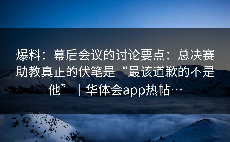 爆料：幕后会议的讨论要点：总决赛助教真正的伏笔是“最该道歉的不是他”｜华体会app热帖…