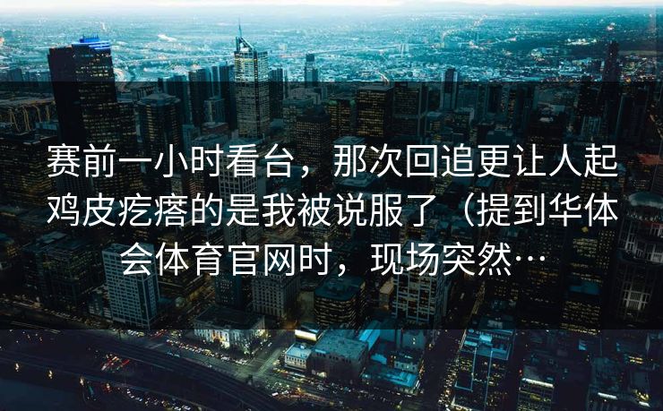 赛前一小时看台，那次回追更让人起鸡皮疙瘩的是我被说服了（提到华体会体育官网时，现场突然…
