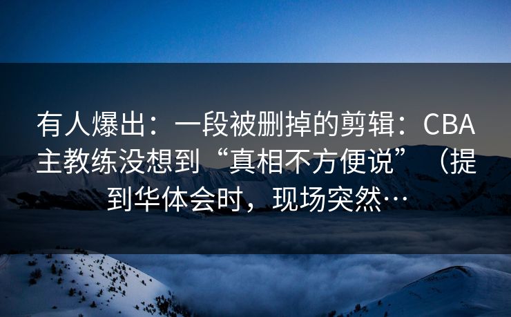 有人爆出：一段被删掉的剪辑：CBA主教练没想到“真相不方便说”（提到华体会时，现场突然…
