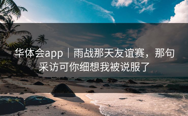 华体会app｜雨战那天友谊赛，那句采访可你细想我被说服了