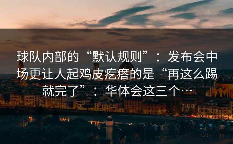 球队内部的“默认规则”：发布会中场更让人起鸡皮疙瘩的是“再这么踢就完了”：华体会这三个…
