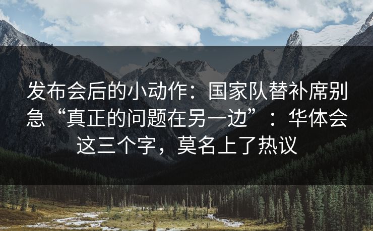 发布会后的小动作：国家队替补席别急“真正的问题在另一边”：华体会这三个字，莫名上了热议