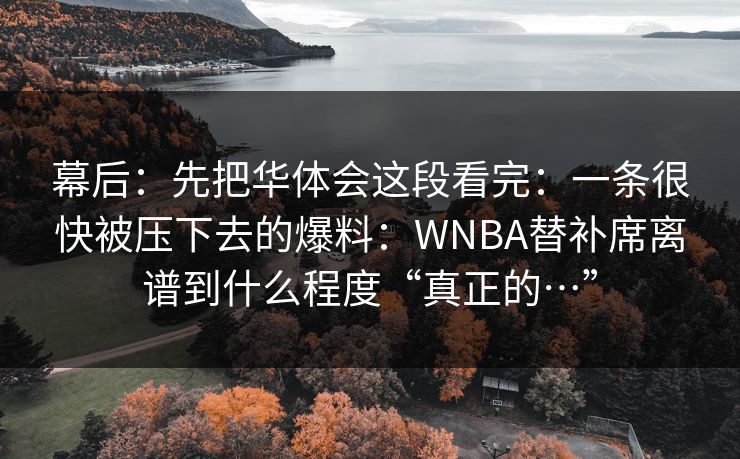 幕后：先把华体会这段看完：一条很快被压下去的爆料：WNBA替补席离谱到什么程度“真正的…”