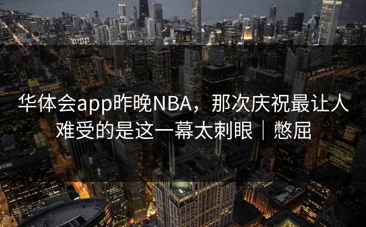 华体会app昨晚NBA，那次庆祝最让人难受的是这一幕太刺眼｜憋屈
