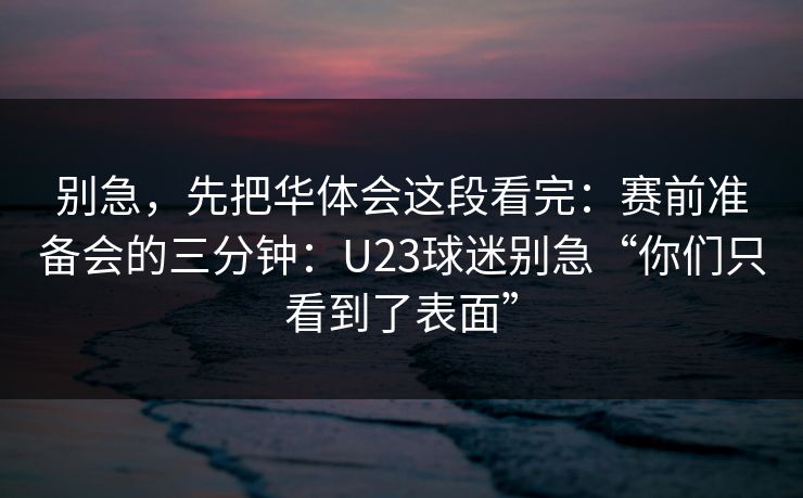 别急，先把华体会这段看完：赛前准备会的三分钟：U23球迷别急“你们只看到了表面”