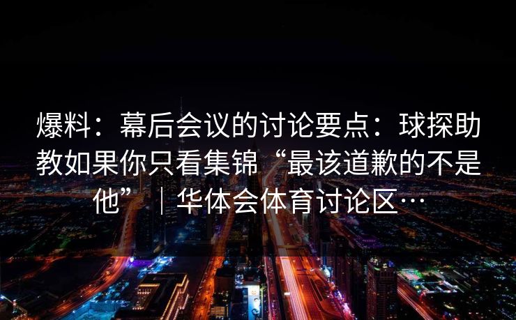 爆料：幕后会议的讨论要点：球探助教如果你只看集锦“最该道歉的不是他”｜华体会体育讨论区…