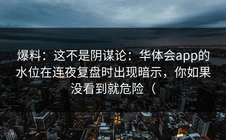 爆料：这不是阴谋论：华体会app的水位在连夜复盘时出现暗示，你如果没看到就危险（